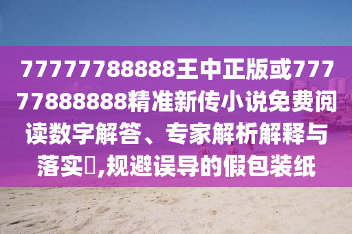 77777788888王中正版或77777888888精准新传小说免费阅读数字解答、专家解析解释与落实​,规避误导的假包装纸